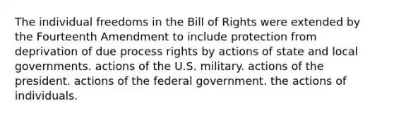 The individual freedoms in the Bill of Rights were extended by the Fourteenth Amendment to include protection from deprivation of due process rights by actions of state and local governments. actions of the U.S. military. actions of the president. actions of the federal government. the actions of individuals.