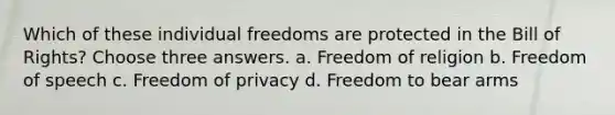 Which of these individual freedoms are protected in the Bill of Rights? Choose three answers. a. Freedom of religion b. Freedom of speech c. Freedom of privacy d. Freedom to bear arms