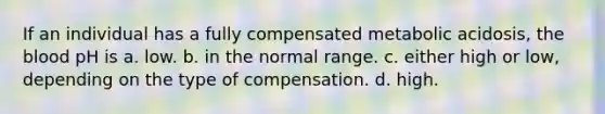 If an individual has a fully compensated metabolic acidosis, the blood pH is a. low. b. in the normal range. c. either high or low, depending on the type of compensation. d. high.