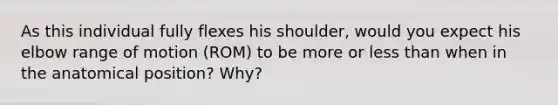 As this individual fully flexes his shoulder, would you expect his elbow range of motion (ROM) to be more or less than when in the anatomical position? Why?