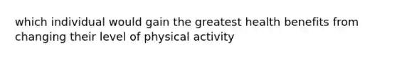 which individual would gain the greatest health benefits from changing their level of physical activity