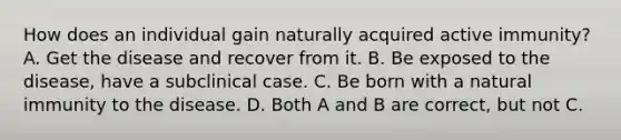 How does an individual gain naturally acquired active immunity? A. Get the disease and recover from it. B. Be exposed to the disease, have a subclinical case. C. Be born with a natural immunity to the disease. D. Both A and B are correct, but not C.