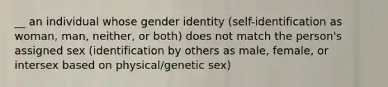 __ an individual whose gender identity (self-identification as woman, man, neither, or both) does not match the person's assigned sex (identification by others as male, female, or intersex based on physical/genetic sex)