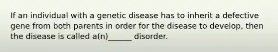 If an individual with a genetic disease has to inherit a defective gene from both parents in order for the disease to develop, then the disease is called a(n)______ disorder.