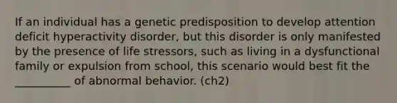 If an individual has a genetic predisposition to develop attention deficit hyperactivity disorder, but this disorder is only manifested by the presence of life stressors, such as living in a dysfunctional family or expulsion from school, this scenario would best fit the __________ of abnormal behavior. (ch2)