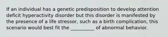 If an individual has a genetic predisposition to develop attention deficit hyperactivity disorder but this disorder is manifested by the presence of a life stressor, such as a birth complication, this scenario would best fit the __________ of abnormal behavior.