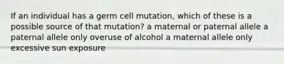 If an individual has a germ cell mutation, which of these is a possible source of that mutation? a maternal or paternal allele a paternal allele only overuse of alcohol a maternal allele only excessive sun exposure