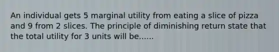 An individual gets 5 marginal utility from eating a slice of pizza and 9 from 2 slices. The principle of diminishing return state that the total utility for 3 units will be......