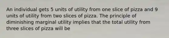 An individual gets 5 units of utility from one slice of pizza and 9 units of utility from two slices of pizza. The principle of diminishing marginal utility implies that the total utility from three slices of pizza will be