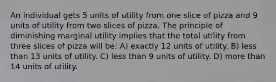 An individual gets 5 units of utility from one slice of pizza and 9 units of utility from two slices of pizza. The principle of diminishing marginal utility implies that the total utility from three slices of pizza will be: A) exactly 12 units of utility. B) <a href='https://www.questionai.com/knowledge/k7BtlYpAMX-less-than' class='anchor-knowledge'>less than</a> 13 units of utility. C) less than 9 units of utility. D) <a href='https://www.questionai.com/knowledge/keWHlEPx42-more-than' class='anchor-knowledge'>more than</a> 14 units of utility.