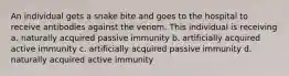 An individual gets a snake bite and goes to the hospital to receive antibodies against the venom. This individual is receiving a. naturally acquired passive immunity b. artificially acquired active immunity c. artificially acquired passive immunity d. naturally acquired active immunity