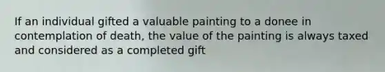 If an individual gifted a valuable painting to a donee in contemplation of death, the value of the painting is always taxed and considered as a completed gift