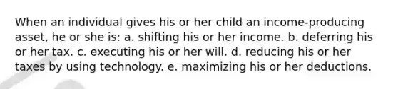 When an individual gives his or her child an income-producing asset, he or she is: a. shifting his or her income. b. deferring his or her tax. c. executing his or her will. d. reducing his or her taxes by using technology. e. maximizing his or her deductions.