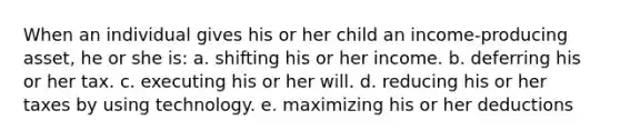 When an individual gives his or her child an income-producing asset, he or she is: a. shifting his or her income. b. deferring his or her tax. c. executing his or her will. d. reducing his or her taxes by using technology. e. maximizing his or her deductions