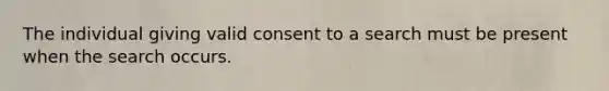 The individual giving valid consent to a search must be present when the search occurs.