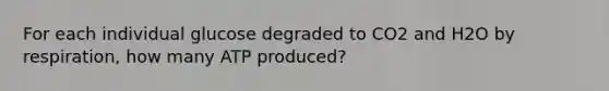 For each individual glucose degraded to CO2 and H2O by respiration, how many ATP produced?