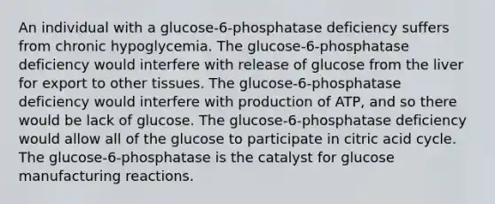 An individual with a glucose-6-phosphatase deficiency suffers from chronic hypoglycemia. The glucose-6-phosphatase deficiency would interfere with release of glucose from the liver for export to other tissues. The glucose-6-phosphatase deficiency would interfere with production of ATP, and so there would be lack of glucose. The glucose-6-phosphatase deficiency would allow all of the glucose to participate in citric acid cycle. The glucose-6-phosphatase is the catalyst for glucose manufacturing reactions.