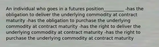 An individual who goes in a futures position_________ -has the obligation to deliver the underlying commodity at contract maturity -has the obligation to purchase the underlying commodity at contract maturity -has the right to deliver the underlying commodity at contract maturity -has the right to purchase the underlying commodity at contract maturity