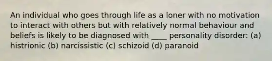 An individual who goes through life as a loner with no motivation to interact with others but with relatively normal behaviour and beliefs is likely to be diagnosed with ____ personality disorder: (a) histrionic (b) narcissistic (c) schizoid (d) paranoid