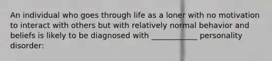 An individual who goes through life as a loner with no motivation to interact with others but with relatively normal behavior and beliefs is likely to be diagnosed with ____________ personality disorder: