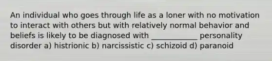 An individual who goes through life as a loner with no motivation to interact with others but with relatively normal behavior and beliefs is likely to be diagnosed with ____________ personality disorder a) histrionic b) narcissistic c) schizoid d) paranoid