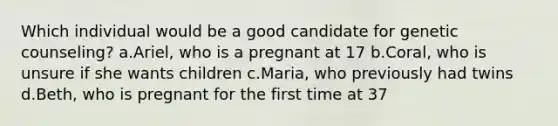 Which individual would be a good candidate for genetic counseling? a.Ariel, who is a pregnant at 17 b.Coral, who is unsure if she wants children c.Maria, who previously had twins d.Beth, who is pregnant for the first time at 37