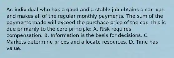 An individual who has a good and a stable job obtains a car loan and makes all of the regular monthly payments. The sum of the payments made will exceed the purchase price of the car. This is due primarily to the core principle: A. Risk requires compensation. B. Information is the basis for decisions. C. Markets determine prices and allocate resources. D. Time has value.