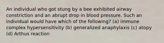 An individual who got stung by a bee exhibited airway constriction and an abrupt drop in blood pressure. Such an individual would have which of the following? (a) immune complex hypersensitivity (b) generalized anaphylaxis (c) atopy (d) Arthus reaction