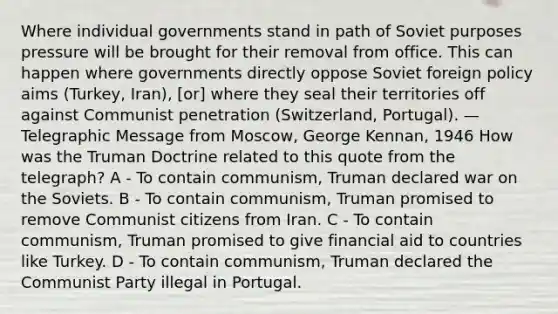 Where individual governments stand in path of Soviet purposes pressure will be brought for their removal from office. This can happen where governments directly oppose Soviet foreign policy aims (Turkey, Iran), [or] where they seal their territories off against Communist penetration (Switzerland, Portugal). —Telegraphic Message from Moscow, George Kennan, 1946 How was the Truman Doctrine related to this quote from the telegraph? A - To contain communism, Truman declared war on the Soviets. B - To contain communism, Truman promised to remove Communist citizens from Iran. C - To contain communism, Truman promised to give financial aid to countries like Turkey. D - To contain communism, Truman declared the Communist Party illegal in Portugal.