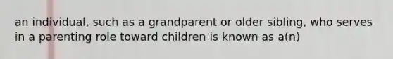 an individual, such as a grandparent or older sibling, who serves in a parenting role toward children is known as a(n)