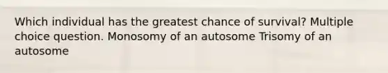 Which individual has the greatest chance of survival? Multiple choice question. Monosomy of an autosome Trisomy of an autosome