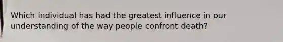 Which individual has had the greatest influence in our understanding of the way people confront death?