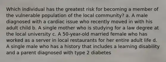 Which individual has the greatest risk for becoming a member of the vulnerable population of the local community? a. A male diagnosed with a cardiac issue who recently moved in with his adult child b. A single mother who is studying for a law degree at the local university c. A 50-year-old married female who has worked as a server in local restaurants for her entire adult life d. A single male who has a history that includes a learning disability and a parent diagnosed with type 2 diabetes