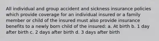 All individual and group accident and sickness insurance policies which provide coverage for an individual insured or a family member or child of the insured must also provide insurance benefits to a newly born child of the insured: a. At birth b. 1 day after birth c. 2 days after birth d. 3 days after birth