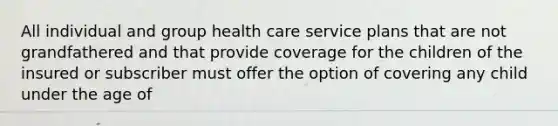 All individual and group health care service plans that are not grandfathered and that provide coverage for the children of the insured or subscriber must offer the option of covering any child under the age of