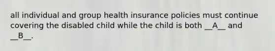 all individual and group health insurance policies must continue covering the disabled child while the child is both __A__ and __B__.