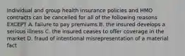 Individual and group health insurance policies and HMO contracts can be cancelled for all of the following reasons EXCEPT A. failure to pay premiums B. the insured develops a serious illness C. the insured ceases to offer coverage in the market D. fraud of intentional misrepresentation of a material fact