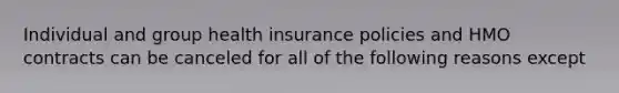 Individual and group health insurance policies and HMO contracts can be canceled for all of the following reasons except