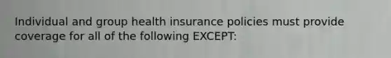 Individual and group health insurance policies must provide coverage for all of the following EXCEPT: