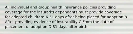 All individual and group health insurance policies providing coverage for the insured's dependents must provide coverage for adopted children: A 31 days after being placed for adoption B After providing evidence of insurability C From the date of placement of adoption D 31 days after birth