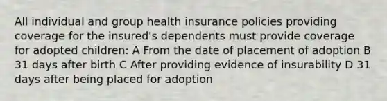 All individual and group health insurance policies providing coverage for the insured's dependents must provide coverage for adopted children: A From the date of placement of adoption B 31 days after birth C After providing evidence of insurability D 31 days after being placed for adoption