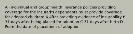 All individual and group health insurance policies providing coverage for the insured's dependents must provide coverage for adopted children: A After providing evidence of insurability B 31 days after being placed for adoption C 31 days after birth D From the date of placement of adoption