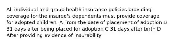 All individual and group health insurance policies providing coverage for the insured's dependents must provide coverage for adopted children: A From the date of placement of adoption B 31 days after being placed for adoption C 31 days after birth D After providing evidence of insurability