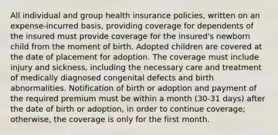 All individual and group health insurance policies, written on an expense-incurred basis, providing coverage for dependents of the insured must provide coverage for the insured's newborn child from the moment of birth. Adopted children are covered at the date of placement for adoption. The coverage must include injury and sickness, including the necessary care and treatment of medically diagnosed congenital defects and birth abnormalities. Notification of birth or adoption and payment of the required premium must be within a month (30-31 days) after the date of birth or adoption, in order to continue coverage; otherwise, the coverage is only for the first month.