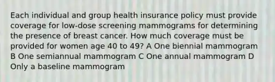 Each individual and group health insurance policy must provide coverage for low-dose screening mammograms for determining the presence of breast cancer. How much coverage must be provided for women age 40 to 49? A One biennial mammogram B One semiannual mammogram C One annual mammogram D Only a baseline mammogram