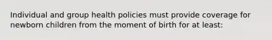 Individual and group health policies must provide coverage for newborn children from the moment of birth for at least: