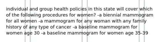 individual and group health policies in this state will cover which of the following procedures for women? -a biennial mammogram for all women -a mammogram for any woman with any family history of any type of cancer -a baseline mammogram for women age 30 -a baseline mammogram for women age 35-39