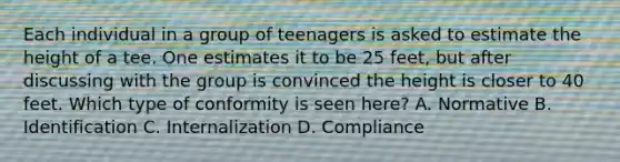 Each individual in a group of teenagers is asked to estimate the height of a tee. One estimates it to be 25 feet, but after discussing with the group is convinced the height is closer to 40 feet. Which type of conformity is seen here? A. Normative B. Identification C. Internalization D. Compliance