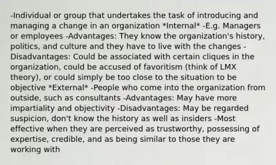 -Individual or group that undertakes the task of introducing and managing a change in an organization *Internal* -E.g. Managers or employees -Advantages: They know the organization's history, politics, and culture and they have to live with the changes -Disadvantages: Could be associated with certain cliques in the organization, could be accused of favoritism (think of LMX theory), or could simply be too close to the situation to be objective *External* -People who come into the organization from outside, such as consultants -Advantages: May have more impartiality and objectivity -Disadvantages: May be regarded suspicion, don't know the history as well as insiders -Most effective when they are perceived as trustworthy, possessing of expertise, credible, and as being similar to those they are working with