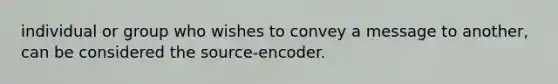 individual or group who wishes to convey a message to another, can be considered the source-encoder.